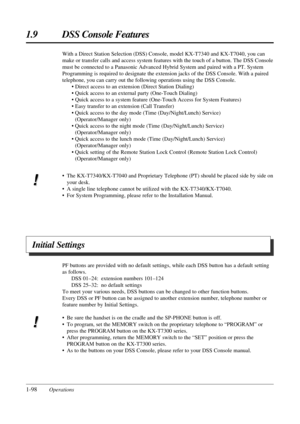 Page 1061.9 DSS Console Features
1-98OperationsPF buttons are provided with no default settings, while each DSS button has a default setting
as follows.
DSS 01–24: extension numbers 101–124
DSS 25–32: no default settings
To meet your various needs, DSS buttons can be changed to other function buttons.
Every DSS or PF button can be assigned to another extension number, telephone number or
feature number by Initial Settings.
• Be sure the handset is on the cradle and the SP-PHONE button is off.
• To program, set...