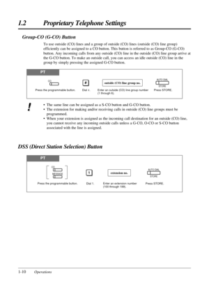 Page 181-10Operations
1.2 Proprietary Telephone Settings
PT
DSS (Direct Station Selection) Button
Press the programmable button.
Press STORE. Dial 1.
1AUTO DIAL
STOREextension no.
Enter an extension number 
(100 through 199).
CO
MESSAGE
Group-CO (G-CO) Button
To use outside (CO) lines and a group of outside (CO) lines (outside (CO) line group)
efficiently can be assigned to a CO button. This button is referred to as Group-CO (G-CO)
button. Any incoming calls from any outside (CO) line in the outside (CO) line...