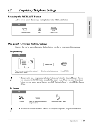 Page 21Operations1-13
1.2 Proprietary Telephone Settings
Basic Operations
PT
Restoring the MESSAGE Button
Allows you to restore the message waiting feature to the MESSAGE button.
Press MESSAGE. Dial 3.
3
Press STORE.
AUTO DIAL
STOREMESSAGE
One-Touch Access for System Features
Features that can be accessed using the dialing buttons can also be programmed into memory.
Programming
PT
PT
AUTO DIAL
STORE
Enter the desired feature code. Press STORE.
feature code
Press the programmable button and dial 2 
or press the...