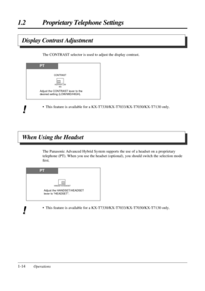 Page 221-14Operations
1.2 Proprietary Telephone Settings
The CONTRAST selector is used to adjust the display contrast.
Display Contrast Adjustment
The Panasonic Advanced Hybrid System supports the use of a headset on a proprietary
telephone (PT). When you use the headset (optional), you should switch the selection mode
Þrst.
When Using the Headset
PT
HIGH          LOW
MID
CONTRAST
Adjust the CONTRAST lever to the 
desired setting (LOW/MID/HIGH).
PT
HANDSET      HEADSET
Adjust the HANDSET/HEADSET 
lever to...