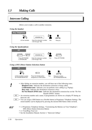 Page 241-16Operations
1.3 Making Calls
Intercom Calling
• After dialing an extension number, you will hear one of the following tones.
Ringback tone:Indicates the destination extension is being called.
Conﬁrmation tone:Indicates you can perform voice calling (e.g. Paging).
Busy tone:Indicates the destination extension is busy.
Do Not Disturb (DND) tone:Indicates the destination extension has set the “Do Not
Disturb (DND)” feature.
• An extension number and a name, if programmed, are shown on a display PT during...