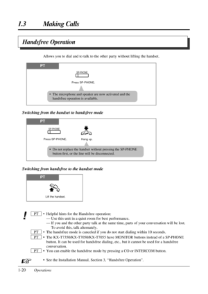Page 281-20Operations
1.3 Making Calls
• Helpful hints for the Handsfree operation:
— Use this unit in a quiet room for best performance.
— If you and the other party talk at the same time, parts of your conversation will be lost.
To avoid this, talk alternately.
• The handsfree mode is canceled if you do not start dialing within 10 seconds.
• The KX-T7350/KX-T7050/KX-T7055 have MONITOR buttons instead of a SP-PHONE
button. It can be used for handsfree dialing, etc., but it cannot be used for a handsfree...