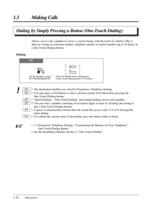 Page 301-22Operations
1.3 Making Calls
• The destination numbers are stored in Proprietary Telephone Settings.
• You may press a CO button to select a desired outside (CO) line before pressing the
One-Touch Dialing button.
• “Speed Dialing”, “One-Touch Dialing” and manual dialing can be used together.
• You can store a number consisting of seventeen digits or more by dividing and storing it
into 2 One-Touch Dialing buttons.
• A pause is automatically entered after the stored line access code, 9, 0 or 81 through...