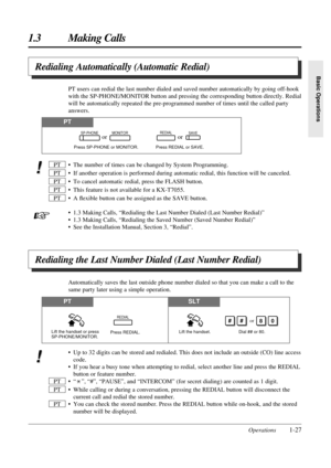 Page 35Operations1-27
1.3 Making Calls
Basic Operations
Redialing Automatically (Automatic Redial)
• The number of times can be changed by System Programming.
• If another operation is performed during automatic redial, this function will be canceled.
• To cancel automatic redial, press the FLASH button.
• This feature is not available for a KX-T7055.
• A ﬂexible button can be assigned as the SAVE button.
• 1.3 Making Calls, “Redialing the Last Number Dialed (Last Number Redial)”
• 1.3 Making Calls, “Redialing...