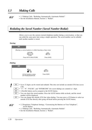 Page 36• 1.3 Making Calls, “Redialing Automatically (Automatic Redial)”
• See the Installation Manual, Section 3, “Redial”.
1-28Operations
1.3 Making Calls
Redialing the Saved Number (Saved Number Redial)
Allows you to save the current external telephone number during a conversation, so that you
can redial the same party later using a simple operation. The saved number can be redialed
until another number is stored.
Storing
PT
SAVE
Press SAVE. Press AUTO DIAL/STORE.
During a conversation or while hearing a busy...