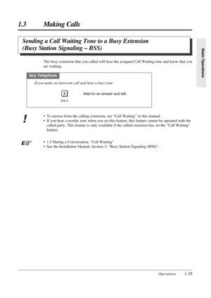 Page 37Operations1-29
1.3 Making Calls
Basic Operations
Sending a Call Waiting Tone to a Busy Extension 
(Busy Station Signaling – BSS)
The busy extension that you called will hear the assigned Call Waiting tone and know that you
are waiting.
Any Telephone
Dial 2.
2
If you make an intercom call and hear a busy tone
Wait for an answer and talk.
• To answer from the calling extension, see “Call Waiting” in this manual.
• If you hear a reorder tone when you set this feature, this feature cannot be operated with...