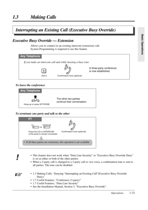 Page 39Operations1-31
1.3 Making Calls
Basic Operations
To terminate one party and talk to the other
PT
Confirmation tone (optional)Press the CO or INTERCOM 
of the party to remain connected.
COorINTERCOM
Interrupting an Existing Call (Executive Busy Override)
Executive Busy Override — Extension
Allows you to connect to an existing intercom (extension) call.
System Programming is required to use this feature.
Any Telephone
Dial 3.
3
Confirmation tone (optional)
If you make an intercom call and while hearing a...