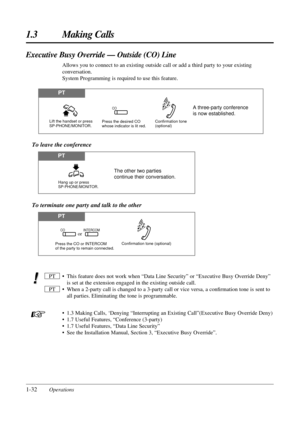 Page 401-32Operations
1.3 Making Calls
• This feature does not work when “Data Line Security” or “Executive Busy Override Deny”
is set at the extension engaged in the existing outside call.
• When a 2-party call is changed to a 3-party call or vice versa, a conﬁrmation tone is sent to
all parties. Eliminating the tone is programmable.
• 1.3 Making Calls, ‘Denying “Interrupting an Existing Call”(Executive Busy Override Deny)
• 1.7 Useful Features, “Conference (3-party)
• 1.7 Useful Features, “Data Line...