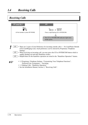 Page 421.4 Receiving Calls
1-34Operations
Receiving Calls
• The CO or INTERCOM indicator light turns
steady green.
• There are 3 types of Line Preference for incoming outside calls (— No Line/Prime Outside
(CO) Line/Ringing Line). Each preference can be selected by Proprietary Telephone
Settings.
• When receiving an incoming call, you may press the CO or INTERCOM button which is
rapidly ﬂashing red and talk (Handsfree mode).
• Helpful hints for the handsfree operation are noted in the “Handsfree Operation”...