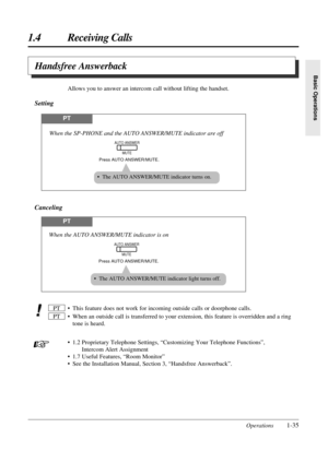 Page 431.4 Receiving Calls
Operations1-35
Basic Operations
• This feature does not work for incoming outside calls or doorphone calls.
• When an outside call is transferred to your extension, this feature is overridden and a ring
tone is heard. 
• 1.2 Proprietary Telephone Settings, “Customizing Your Telephone Functions”,
Intercom Alert Assignment
• 1.7 Useful Features, “Room Monitor”
• See the Installation Manual, Section 3, “Handsfree Answerback”. PTPT
PT
Press AUTO ANSWER/MUTE.
When the AUTO ANSWER/MUTE...