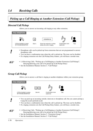 Page 441.4 Receiving Calls
1-36Operations
Picking up a Call Ringing at Another Extension (Call Pickup)
• Doorphone calls can be picked up from extensions that are not programmed to answer
doorphone calls.
• You can hear a conﬁrmation tone when the call is picked up. The tone can be disabled.
• If a ringing extension sets the Call Pickup Deny feature, you will hear a reorder tone.
• 1.4 Receiving Calls, “Picking up a Call Ringing at Another Extension (Call Pickup)”,
Denying/allowing your call to be picked up...