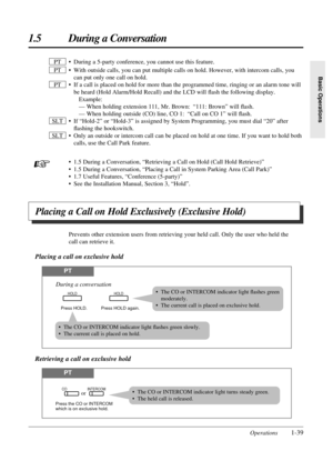 Page 471.5 During a Conversation
Operations1-39
Basic Operations
• During a 5-party conference, you cannot use this feature.
• With outside calls, you can put multiple calls on hold. However, with intercom calls, you
can put only one call on hold.
• If a call is placed on hold for more than the programmed time, ringing or an alarm tone will
be heard (Hold Alarm/Hold Recall) and the LCD will ﬂash the following display.
Example:
— When holding extension 111, Mr. Brown: “111: Brown” will ﬂash.
— When holding...