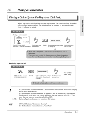 Page 491.5 During a Conversation
Operations1-41
Basic Operations
Placing a Call in System Parking Area (Call Park)
Allows you to place a held call into a system parking area. You can release from the parked
call to perform other operations. The parked call can be retrieved by any extension user. 
Up to 10 calls can be parked.
PT and SLT
For a PT: Press HOLD.
For an SLT: Flash the hookswitch.Dial 22.
22
Confirmation tone 
and dial tone Confirmation tone 
and dial toneEnter a parking zone number 
(0 through 9)....