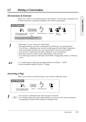 Page 571.5 During a Conversation
Operations1-49
Basic Operations
All extensions & External
Allows you to make a voice announcement to all extensions. Your message is announced over
the built-in speakers of proprietary telephones (PT) and the external pager.
Any Telephone
Confirmation tone
Lift the handset or press 
SP-PHONE/MONITOR.Announce. Wait for 
an answer.
33
Dial 33   .Talk.
• You may dial “339” instead of “33 ”.
• You can hear a conﬁrmation tone when the page is answered.
• If an outside call has been...