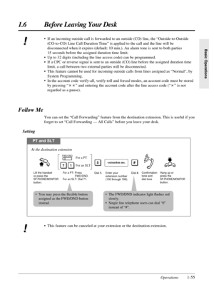 Page 631.6 Before Leaving Your Desk
Operations1-55
Basic Operations
Follow Me
You can set the “Call Forwarding” feature from the destination extension. This is useful if you
forget to set “Call Forwarding — All Calls” before you leave your desk.
Setting
• This feature can be canceled at your extension or the destination extension.
PT and SLT
For a PT: Press 
                FWD/DND.
For an SLT: Dial 71.Enter your 
extension number 
(100 through 199).Dial #.
71For an SLT For a PT
FWD/DND
Dial 5.
extension no.5...