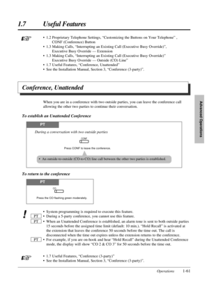 Page 691.7 Useful Features
Operations1-61
Advanced Operations
PT
Press CONF to leave the conference.
CONF
During a conversation with two outside parties
PT
Press the CO flashing green moderately.
CO
• An outside-to-outside (CO-to-CO) line call between the other two parties is established.
To return to the conference
• 1.2 Proprietary Telephone Settings, “Customizing the Buttons on Your Telephone” , 
CONF (Conference) Button
• 1.3 Making Calls, “Interrupting an Existing Call (Executive Busy Override)”,...