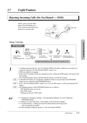 Page 771.7 Useful Features
Operations1-69
Advanced Operations
• A calling extension that has “Do Not Disturb (DND) Override” enabled can override your
extension when the “Do Not Disturb (DND)” mode is set.
• DND also inhibits for paging.
• If the Call Forwarding feature has already been set, setting the DND feature will cancel Call
Forwarding.
• The Timed Reminder alarm and Hold Recall features override this feature.
• A ﬂexible CO button on a proprietary telephone which is not provided with FWD/DND
button can...