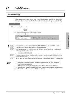 Page 791.7 Useful Features
Operations1-71
Advanced Operations
• A secret code, “[” or “]” (pressing the INTERCOM button), are counted as 1 digit.
• You can conceal one or more parts of a telephone number.
• If the phone number “9-1-[201]-431-21xx” has been stored, the display will show the
following when the call is made.
• You can program whether to print out the concealed number(s) on the SMDR or not by
System Programming.
• Do not press the INTERCOM button before a line access number (9, 0 or 81 through...