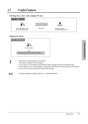 Page 811.7 Useful Features
Operations1-73
Advanced Operations
• Be sure the system clock is set correctly.
• The alarm continues for 30 seconds.
• If you receive an incoming call during the alarm, ringing starts after the alarm stops.
• If the alarm is set to sound during a conversation, the alarm will start after the conversation.
• If you set a new time, the preset time will be cleared.
• See the Installation Manual, Section 3, “Timed Reminder”.
Stopping the alarm
Any Telephone
Lift the handset.
• Pressing...