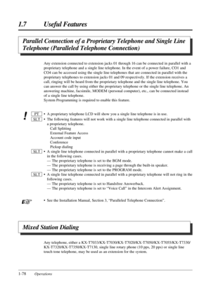 Page 861.7 Useful Features
1-78Operations
Parallel Connection of a Proprietary Telephone and Single Line
Telephone (Paralleled Telephone Connection)
Any extension connected to extension jacks 01 through 16 can be connected in parallel with a
proprietary telephone and a single line telephone. In the event of a power failure, CO1 and
CO4 can be accessed using the single line telephones that are connected in parallel with the
proprietary telephones to extension jacks 01 and 09 respectively. If the extension...