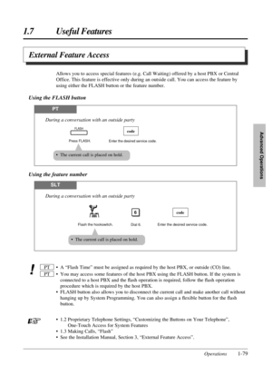 Page 871.7 Useful Features
Operations1-79
Advanced Operations
External Feature Access
• A “Flash Time” must be assigned as required by the host PBX, or outside (CO) line.
• You may access some features of the host PBX using the FLASH button. If the system is
connected to a host PBX and the ﬂash operation is required, follow the ﬂash operation
procedure which is required by the host PBX.
• FLASH button also allows you to disconnect the current call and make another call without
hanging up by System Programming....