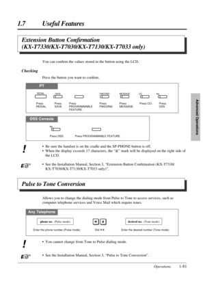 Page 891.7 Useful Features
Operations1-81
Advanced Operations
Extension Button Conﬁrmation
(KX-T7330/KX-T7030/KX-T7130/KX-T7033 only)
You can conﬁrm the values stored in the button using the LCD.
Checking
Press the button you want to conﬁrm.
PT
DSS Console
• Be sure the handset is on the cradle and the SP-PHONE button is off.
• When the display exceeds 17 characters, the “&” mark will be displayed on the right side of
the LCD.
• See the Installation Manual, Section 3, “Extension Button Conﬁrmation (KX-T7330/...