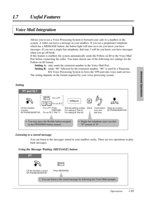 Page 931.7 Useful Features
Operations1-85
Advanced Operations
Listening to a stored message
You can listen to the messages stored in your mailbox easily. There are two operations to play
back messages.
Using the Message Waiting (MESSAGE) button
PT
Press MESSAGE.
MESSAGE
Lift the handset or press 
SP-PHONE/MONITOR.
Voice Mail Integration
Allows you to use a Voice Processing System to forward your calls to a mailbox in the
system. A caller can leave a message in your mailbox. If you use a proprietary telephone...