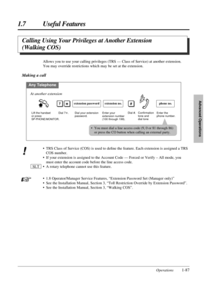 Page 951.7 Useful Features
Operations1-87
Advanced Operations
Calling Using Your Privileges at Another Extension 
(Walking COS)
• TRS Class of Service (COS) is used to deﬁne the feature. Each extension is assigned a TRS
COS number.
• If your extension is assigned to the Account Code — Forced or Verify – All mode, you
must enter the account code before the line access code.
• A rotary telephone cannot use this feature.
• 1.8 Operator/Manager Service Features, “Extension Password Set (Manager only)”
• See the...