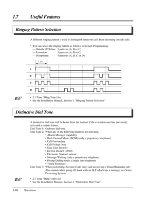 Page 961.7 Useful Features
1-88Operations• 2.1 Tone / Ring Tone List
• See the Installation Manual, Section 3, “Ringing Pattern Selection”. A different ringing pattern is used to distinguish intercom calls from incoming outside calls.
• You can select the ringing pattern as follows in System Programming.
— Outside (CO) line: 3 patterns (A, B or C)
— Extension: 3 patterns (A, B or C)
— Doorphone: 4 patterns (A, B, C or D)
Ringing Pattern Selection
1 sec.
A
B
C
D
+
Distinctive Dial Tone
A distinctive dial tone...