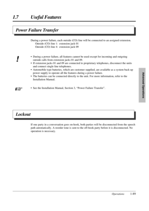 Page 971.7 Useful Features
Operations1-89
Advanced Operations
Power Failure Transfer
Lockout
If one party in a conversation goes on-hook, both parties will be disconnected from the speech
path automatically. A reorder tone is sent to the off-hook party before it is disconnected. No
operation is necessary. During a power failure, each outside (CO) line will be connected to an assigned extension.
Outside (CO) line 1: extension jack 01
Outside (CO) line 4: extension jack 09
• During a power failure, all features...