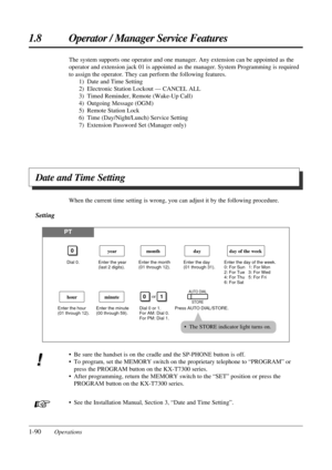 Page 981.8 Operator / Manager Service Features
1-90Operations
Date and Time Setting
The system supports one operator and one manager. Any extension can be appointed as the
operator and extension jack 01 is appointed as the manager. System Programming is required
to assign the operator. They can perform the following features.
1) Date and Time Setting
2) Electronic Station Lockout — CANCEL ALL
3) Timed Reminder, Remote (Wake-Up Call)
4) Outgoing Message (OGM)
5) Remote Station Lock
6) Time (Day/Night/Lunch)...