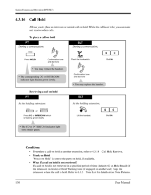 Page 130Station Features and Operation (DPT/SLT)
130User Manual
4.3.16 Call Hold
Allows you to place an intercom or outside call on hold. While the call is on hold, you can make 
and receive other calls.
To place a call on hold
Retrieving a call on hold
Conditions
To retrieve a call on hold at another extension, refer to 4.3.18 Call Hold Retrieve.
Music on Hold
Music on Hold is sent to the party on hold, if available.
What if a call on hold is not retrieved?
If a call on hold is not retrieved in a specified...