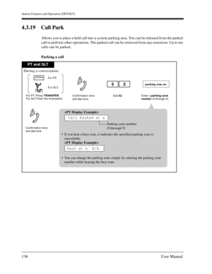 Page 136Station Features and Operation (DPT/SLT)
136User Manual
4.3.19 Call Park
Allows you to place a held call into a system parking area. You can be released from the parked 
call to perform other operations. The parked call can be retrieved from any extension. Up to ten 
calls can be parked.
Parking a call
PT and SLT
For PT: Press TRANSFER.
For SLT:Flash the hookswitch.
Confirmation tone
and dial toneConfirmation tone
and dial toneEnter a parking zone
number (0 through 9).
parking zone no.
During a...