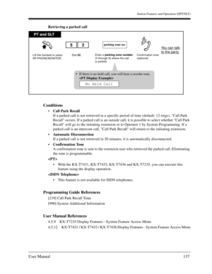 Page 137Station Features and Operation (DPT/SLT)
User Manual137
Retrieving a parked call
Conditions
Call Park Recall
If a parked call is not retrieved in a specific period of time (default: 12 rings), Call Park 
Recall occurs. If a parked call is an outside call, it is possible to select whether Call Park 
Recall will go to the initiating extension or to Operator 1 by System Programming. If a 
parked call is an intercom call, Call Park Recall will return to the initiating extension.
Automatic Disconnection 
If...