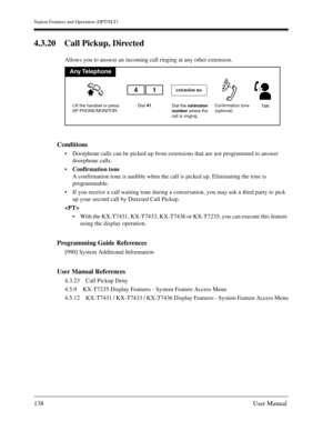 Page 138Station Features and Operation (DPT/SLT)
138User Manual
4.3.20 Call Pickup, Directed
Allows you to answer an incoming call ringing at any other extension.
Conditions
Doorphone calls can be picked up from extensions that are not programmed to answer 
doorphone calls.
Confirmation tone
A confirmation tone is audible when the call is picked up. Eliminating the tone is 
programmable.
If you receive a call waiting tone during a conversation, you may ask a third party to pick 
up your second call by...