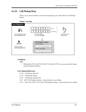 Page 141Station Features and Operation (DPT/SLT)
User Manual141
4.3.23 Call Pickup Deny
Allows you to prevent another extension from picking up your calls with the Call Pickup 
feature.
Setting / Canceling
Conditions

With the KX-T7431, KX-T7433, KX-T7436 or KX-T7235, you can execute this feature 
using the display operation.
User Manual References
4.3.20 Call Pickup, Directed
4.3.21 Call Pickup, Group
4.3.22 Call Pickup, Outside Line
4.5.9 KX-T7235 Display Features - System Feature Access Menu
4.5.12 KX-T7431...