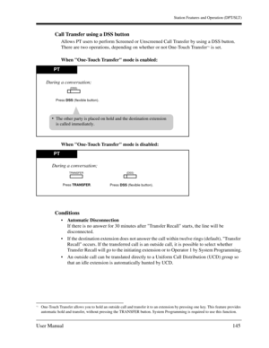 Page 145Station Features and Operation (DPT/SLT)
User Manual145
Call Transfer using a DSS button
Allows PT users to perform Screened or Unscreened Call Transfer by using a DSS button. 
There are two operations, depending on whether or not One-Touch Transfer
*1 is set.
 
When One-Touch Transfer mode is enabled:
When One-Touch Transfer mode is disabled:
Conditions
Automatic Disconnection
If there is no answer for 30 minutes after Transfer Recall starts, the line will be 
disconnected.
If the destination...