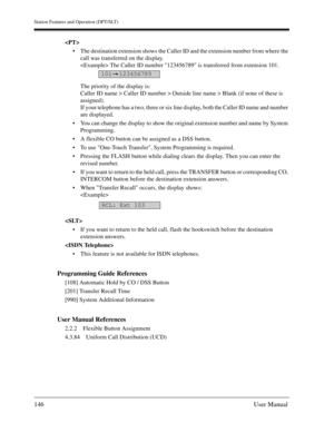 Page 146Station Features and Operation (DPT/SLT)
146User Manual

The destination extension shows the Caller ID and the extension number from where the 
call was transferred on the display.
 The Caller ID number 123456789 is transferred from extension 101.
The priority of the display is:
Caller ID name > Caller ID number > Outside line name > Blank (if none of these is 
assigned).
If your telephone has a two, three or six line display, both the Caller ID name and number 
are displayed.
You can change the...
