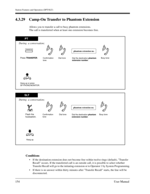 Page 154Station Features and Operation (DPT/SLT)
154User Manual
4.3.29 Camp-On Transfer to Phantom Extension
Allows you to transfer a call to busy phantom extensions.
The call is transferred when at least one extension becomes free.
Conditions
If the destination extension does not become free within twelve rings (default), Transfer 
Recall occurs. If the transferred call is an outside call, it is possible to select whether 
Transfer Recall will go to the initiating extension or to Operator 1 by System...