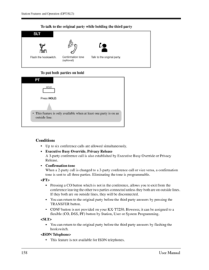 Page 158Station Features and Operation (DPT/SLT)
158User Manual
To talk to the original party while holding the third party
To put both parties on hold
Conditions
Up to six conference calls are allowed simultaneously.
Executive Busy Override, Privacy Release
A 3-party conference call is also established by Executive Busy Override or Privacy 
Release.
Confirmation tone
When a 2-party call is changed to a 3-party conference call or vice versa, a confirmation 
tone is sent to all three parties. Eliminating the...