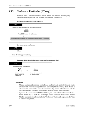 Page 160Station Features and Operation (DPT/SLT)
160User Manual
4.3.31 Conference, Unattended [PT only]
When you are in a conference with two outside parties, you can leave the three-party 
conference allowing the other two parties to continue their conversation.
To establish an Unattended Conference
To return to the conference
To answer Hold Recall (To return to the conference on the line)
Conditions
When an Unattended Conference is established, an alarm tone is sent to both outside parties 
fifteen seconds...