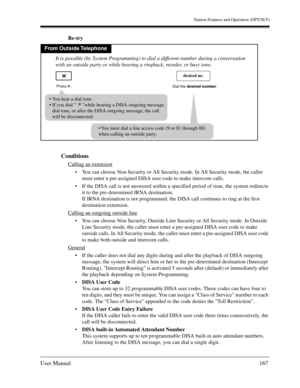 Page 167Station Features and Operation (DPT/SLT)
User Manual167
Re-try
Conditions
Calling an extension
You can choose Non Security or All Security mode. In All Security mode, the caller 
must enter a pre-assigned DISA user code to make intercom calls.
If the DISA call is not answered within a specified period of time, the system redirects 
it to the pre-determined IRNA destination. 
If IRNA destination is not programmed, the DISA call continues to ring at the first 
destination extension. 
Calling an outgoing...