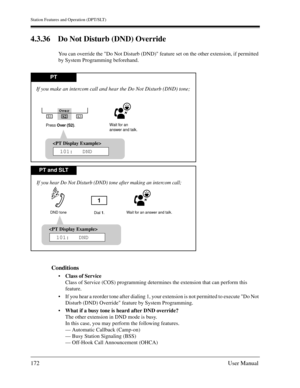 Page 172Station Features and Operation (DPT/SLT)
172User Manual
4.3.36 Do Not Disturb (DND) Override
You can override the Do Not Disturb (DND) feature set on the other extension, if permitted 
by System Programming beforehand.
Conditions
Class of Service
Class of Service (COS) programming determines the extension that can perform this 
feature.
If you hear a reorder tone after dialing 1, your extension is not permitted to execute Do Not 
Disturb (DND) Override feature by System Programming.
What if a busy...
