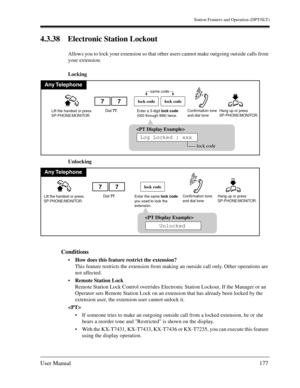 Page 177Station Features and Operation (DPT/SLT)
User Manual177
4.3.38 Electronic Station Lockout
Allows you to lock your extension so that other users cannot make outgoing outside calls from 
your extension.
Locking
Unlocking
Conditions
How does this feature restrict the extension?
This feature restricts the extension from making an outside call only. Other operations are 
not affected.
Remote Station Lock
Remote Station Lock Control overrides Electronic Station Lockout. If the Manager or an 
Operator sets...