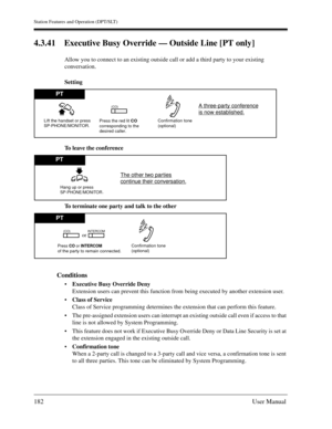 Page 182Station Features and Operation (DPT/SLT)
182User Manual
4.3.41 Executive Busy Override — Outside Line [PT only] 
Allow you to connect to an existing outside call or add a third party to your existing 
conversation.
Setting
To leave the conference
To terminate one party and talk to the other
Conditions
Executive Busy Override Deny
Extension users can prevent this function from being executed by another extension user.
Class of Service
Class of Service programming determines the extension that can...