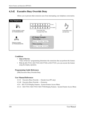 Page 184Station Features and Operation (DPT/SLT)
184User Manual
4.3.42 Executive Busy Override Deny
Allows you to prevent other extension users from interrupting your telephone conversation.
Conditions
Class of Service
Class of Service programming determines the extensions that can perform this feature.
With the KX-T7431, KX-T7433, KX-T7436 or KX-T7235, you can execute this feature 
using the display operation.
Programming Guide References
[506] Executive Busy Override Deny
User Manual References
4.3.41...
