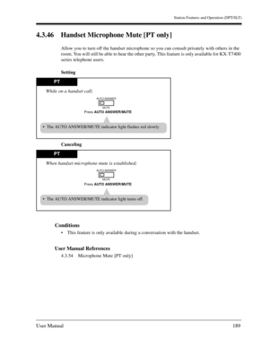 Page 189Station Features and Operation (DPT/SLT)
User Manual189
4.3.46 Handset Microphone Mute [PT only] 
Allow you to turn off the handset microphone so you can consult privately with others in the 
room. You will still be able to hear the other party. This feature is only available for KX-T7400 
series telephone users.
Setting
Canceling
Conditions
This feature is only available during a conversation with the handset.
User Manual References
4.3.54 Microphone Mute [PT only]
PT
The AUTO ANSWER/MUTE indicator...