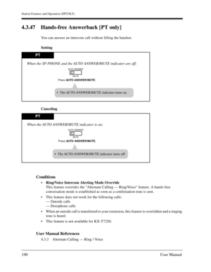 Page 190Station Features and Operation (DPT/SLT)
190User Manual
4.3.47 Hands-free Answerback [PT only] 
You can answer an intercom call without lifting the handset.
Setting
Canceling
Conditions
Ring/Voice Intercom Alerting Mode Override
This feature overrides the Alternate Calling — Ring/Voice feature. A hands-free 
conversation mode is established as soon as a confirmation tone is sent.
This feature does not work for the following calls:
— Outside calls
— Doorphone calls
When an outside call is transferred...