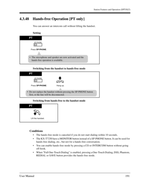 Page 191Station Features and Operation (DPT/SLT)
User Manual191
4.3.48 Hands-free Operation [PT only] 
You can answer an intercom call without lifting the handset.
Setting
Switching from the handset to hands-free mode 
Switching from hands-free to the handset mode 
Conditions
The hands-free mode is canceled if you do not start dialing within 10 seconds.
The KX-T7250 have a MONITOR button instead of a SP-PHONE button. It can be used for 
hands-free dialing, etc., but not for a hands-free conversation.
You can...