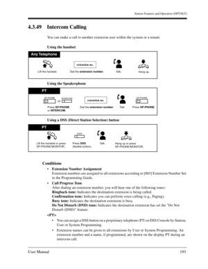 Page 193Station Features and Operation (DPT/SLT)
User Manual193
4.3.49 Intercom Calling
You can make a call to another extension user within the system or a tenant.
Using the handset
Using the Speakerphone
Using a DSS (Direct Station Selection) button
Conditions
Extension Number Assignment
Extension numbers are assigned to all extensions according to [003] Extension Number Set 
in the Programming Guide.
Call Progress Tone
After dialing an extension number, you will hear one of the following tones:
Ringback...